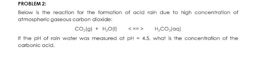PROBLEM 2:
Below is the reaction for the formation of acid rain due to high concentration of
atmospheric gaseous carbon dioxide:
Co,(g) + H,O(1)
H,CO(aq)
< == >
If the pH of rain water was measured at pH = 4.5, what is the concentration of the
%3D
carbonic acid.
