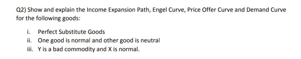 Q2) Show and explain the Income Expansion Path, Engel Curve, Price Offer Curve and Demand Curve
for the following goods:
i.
Perfect Substitute Goods
ii. One good is normal and other good is neutral
iii. Y is a bad commodity and X is normal.