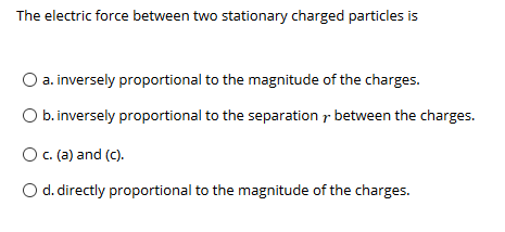 The electric force between two stationary charged particles is
a. inversely proportional to the magnitude of the charges.
O b.inversely proportional to the separation r between the charges.
O. (a) and (c).
O d. directly proportional to the magnitude of the charges.
