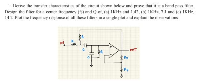 . Derive the transfer characteristics of the circuit shown below and prove that it is a band pass filter.
Design the filter for a center frequency (fo) and Q of, (a) IKHZ and 1.42, (b) IKHZ, 7.1 and (c) IKHZ,
14.2. Plot the frequency response of all these filters in a single plot and explain the observations.
IN
ww
our
{ Rx
Ry
