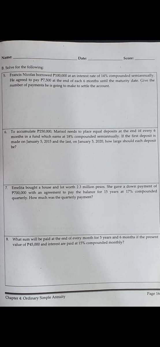Name:
Date:
Score:
B. Solve for the following:
5. Francis Nicolas borrowed P100,000 at an interest rate of 14% compounded semiannually.
He agreed to pay P7,500 at the end of each 6 months until the maturity date. Give the
number of payments he is going to make to settle the account.
6. To accumulate P250,000, Marisol needs to place equal deposits at the end of every 6
months in a fund which earns at 18% compounded semiannually. If the first deposit is
made on January 5, 2015 and the last, on January 5, 2020, how large should each deposit
be?
7. Emelita bought a house and lot worth 2.3 million pesos. She gave a down payment of
P700,000 with an agreement to pay the balance for 15 years at 17% compounded
quarterly. How much was the quarterly payment?
8. What sum will be paid at the end of every month for 5 years and 6 months if the present
value of P45,000 and interest are paid at 15% compounded monthly?
Page 16-
Chapter 4: Ordinary Simple Annuity