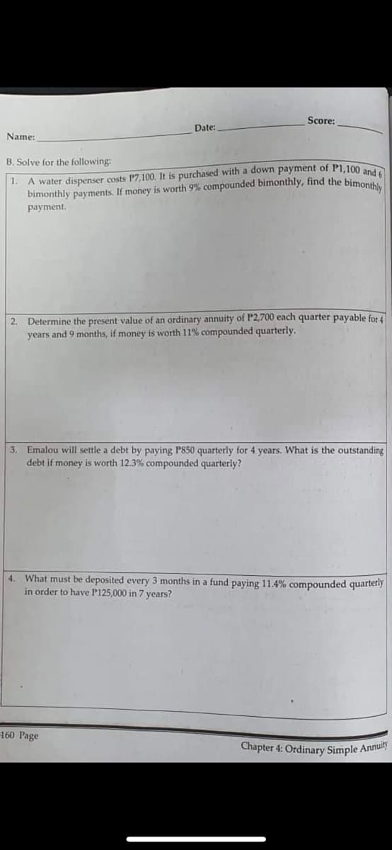 Score:
Date:
Name:
B. Solve for the following:
1.
A water dispenser costs 17,100. It is purchased with a down payment of P1,100 and 6
bimonthly payments. If money is worth 9% compounded bimonthly, find the bimonthly
payment.
2. Determine the present value of an ordinary annuity of P2,700 each quarter payable for 4
years and 9 months, if money is worth 11% compounded quarterly.
3. Emalou will settle a debt by paying P850 quarterly for 4 years. What is the outstanding
debt if money is worth 12.3% compounded quarterly?
4. What must be deposited every 3 months in a fund paying 11.4% compounded quarterly
in order to have P125,000 in 7 years?
160 Page
Chapter 4: Ordinary Simple Annuity