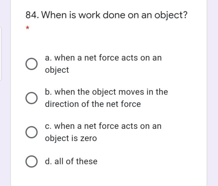 84. When is work done on an object?
a. when a net force acts on an
object
b. when the object moves in the
direction of the net force
c. when a net force acts on an
object is zero
O d. all of these
