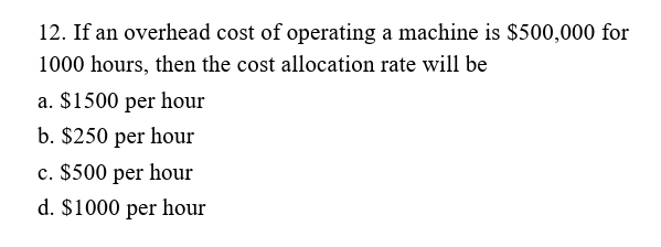 12. If an overhead cost of operating a machine is $500,000 for
1000 hours, then the cost allocation rate will be
a. $1500 per hour
b. $250 per hour
c. $500 per hour
d. $1000 per hour
