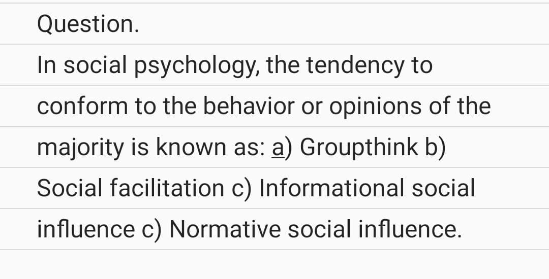Question.
In social psychology, the tendency to
conform to the behavior or opinions of the
majority is known as: a) Groupthink b)
Social facilitation c) Informational social
influence c) Normative social influence.