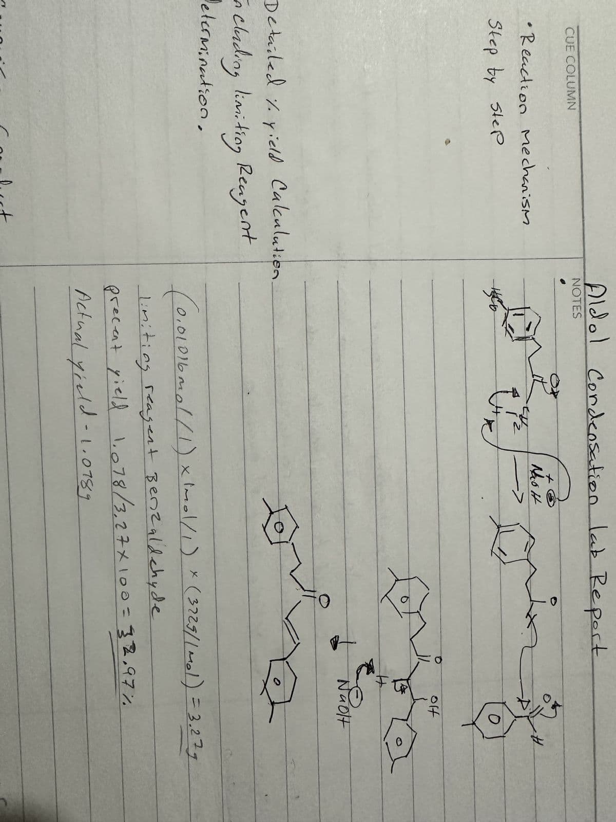 CUE COLUMN
• Reaction Mechanism
Step by Step
Aldol Condensation lab Report
NOTES
Detailed //. yield Calculation.
in clerding limiting Reagent
Determination.
Coreluct
47/2
q
Vixe
+
Nao H
عشر
#
off
Naolt
Q
i
(0.01016mol /1) x mol/1) × (3225//mol) = 3.277
limiting reagent Benzaldehyde
precent yield 1.078/3,27×100=32,97%
Actual yield - 1.0789
8
