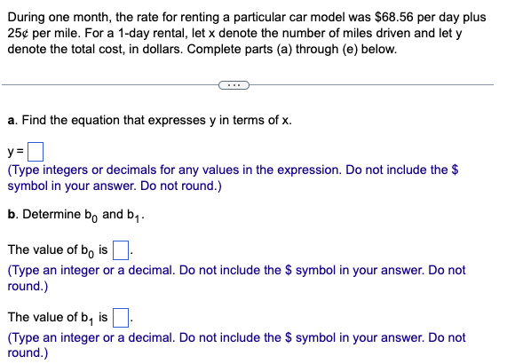 During one month, the rate for renting a particular car model was $68.56 per day plus
25¢ per mile. For a 1-day rental, let x denote the number of miles driven and let y
denote the total cost, in dollars. Complete parts (a) through (e) below.
a. Find the equation that expresses y in terms of x.
y=
(Type integers or decimals for any values in the expression. Do not include the $
symbol in your answer. Do not round.)
b. Determine bo and b₁.
The value of bo is
(Type an integer or a decimal. Do not include the $ symbol in your answer. Do not
round.)
The value of b₁ is
(Type an integer or a decimal. Do not include the $ symbol in your answer. Do not
round.)