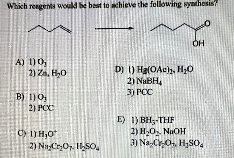 Which reagents would be best to achieve the following synthesis?
mo
OH
A) 1) 03
2) Zn, H₂O
B) 1) 03
2) PCC
C) 1) H₂0
2) Na₂Cr₂O7, H₂SO4
D) 1) Hg(OAc)2, H₂O
2) NaBH₂
3) PCC
E) 1) BH3-THF
2) H₂O2, NaOH
3) Na₂Cr₂O7, H₂SO4