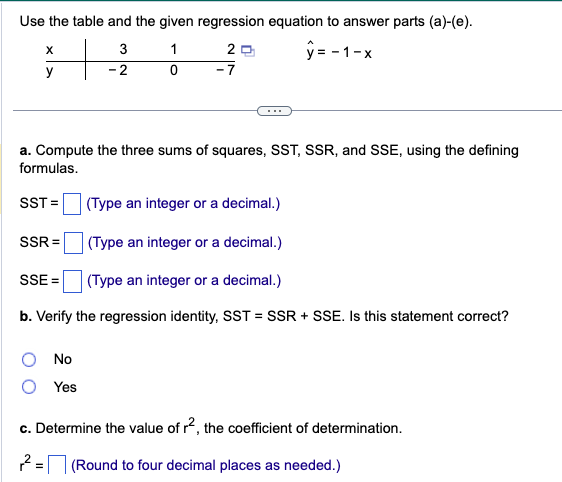 Use the table and the given regression equation to answer parts (a)-(e).
3
1
2
y=-1-x
- 2
0
-7
X
y
a. Compute the three sums of squares, SST, SSR, and SSE, using the defining
formulas.
SST=
(Type an integer or a decimal.)
(Type an integer or a decimal.)
(Type an integer or a decimal.)
b. Verify the regression identity, SST = SSR + SSE. Is this statement correct?
SSR=
SSE=
No
Yes
c. Determine the value of r2, the coefficient of determination.
2= (Round to four decimal places as needed.)