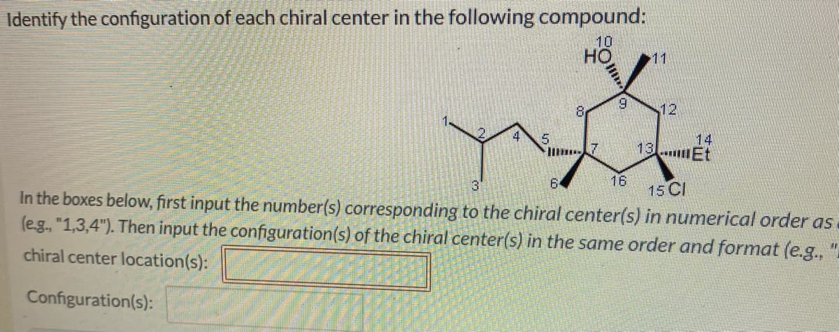 Identify the configuration of each chiral center in the following compound:
10
HO 11
8
9
16
14
13...mEt
3
15 Cl
In the boxes below, first input the number(s) corresponding to the chiral center(s) in numerical order as
(e.g., "1,3,4"). Then input the configuration(s) of the chiral center(s) in the same order and format (e.g.,
chiral center location(s):
Configuration(s):
"