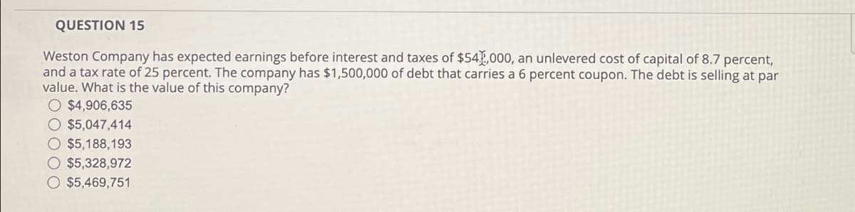 QUESTION 15
Weston Company has expected earnings before interest and taxes of $54,000, an unlevered cost of capital of 8.7 percent,
and a tax rate of 25 percent. The company has $1,500,000 of debt that carries a 6 percent coupon. The debt is selling at par
value. What is the value of this company?
○ $4,906,635
$5,047,414
$5,188,193
$5,328,972
$5,469,751