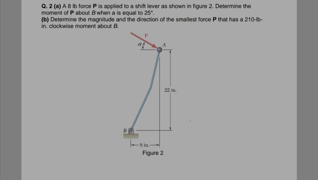 Q. 2 (a) A 8 lb force P is applied to a shift lever as shown in figure 2. Determine the
moment of P about B when a is equal to 25°.
(b) Determine the magnitude and the direction of the smallest force P that has a 210-lb-
in. clockwise moment about B.
22 in.
BO
8 in.
Figure 2
