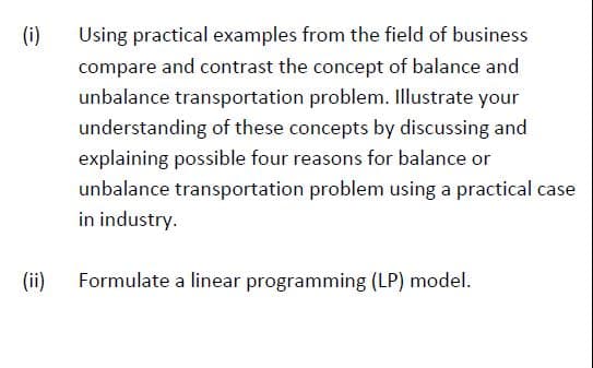 (i)
Using practical examples from the field of business
compare and contrast the concept of balance and
unbalance transportation problem. Illustrate your
understanding of these concepts by discussing and
explaining possible four reasons for balance or
unbalance transportation problem using a practical case
in industry.
(ii)
Formulate a linear programming (LP) model.

