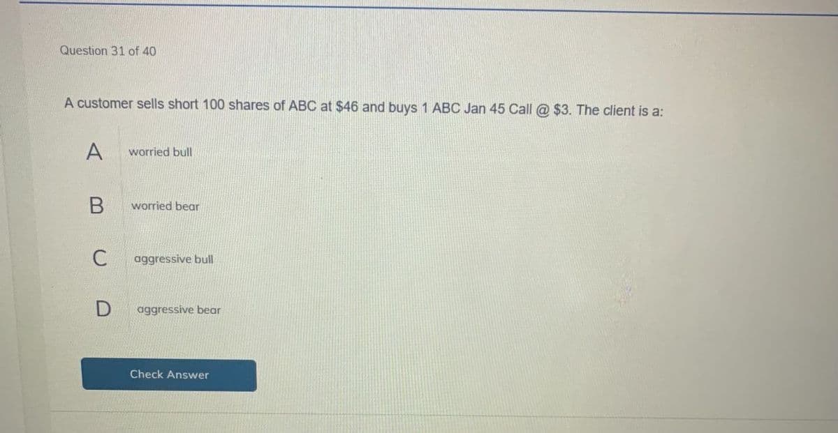 Question 31 of 40
A customer sells short 100 shares of ABC at $46 and buys 1 ABC Jan 45 Call @ $3. The client is a:
A
worried bull
B
worried bear
C
aggressive bull
D aggressive bear
Check Answer
