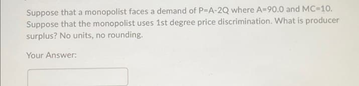 Suppose that a monopolist faces a demand of P-A-2Q where A-90.0 and MC=10.
Suppose that the monopolist uses 1st degree price discrimination. What is producer
surplus? No units, no rounding.
Your Answer: