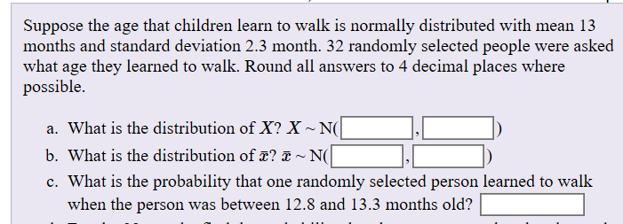 Suppose the age that children learn to walk is normally distributed with mean 13
months and standard deviation 2.3 month. 32 randomly selected people were asked
what age they learned to walk. Round all answers to 4 decimal places where
possible
a. What is the distribution of X? X~N
~ N(
b. What is the distribution ofx?
c. What is the probability that one
when the person was between 12.8 and 13.3 months old?
randomly selected person learned to walk
