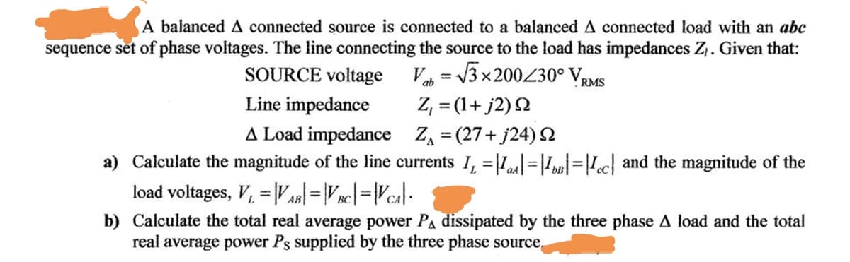 A balanced A connected source is connected to a balanced A connected load with an abc
sequence set of phase voltages. The line connecting the source to the load has impedances Z,. Given that:
SOURCE voltage V = V3x200230° VRMS
Z, = (1+ j2) 2
A Load impedance Z, = (27+ j24)2
a) Calculate the magnitude of the line currents I, =L=||=|!«c] and the magnitude of the
Line impedance
load voltages, V, = |VA =V nc|=Vcal:
b) Calculate the total real average power PA dissipated by the three phase A load and the total
real average power Ps supplied by the three phase source,

