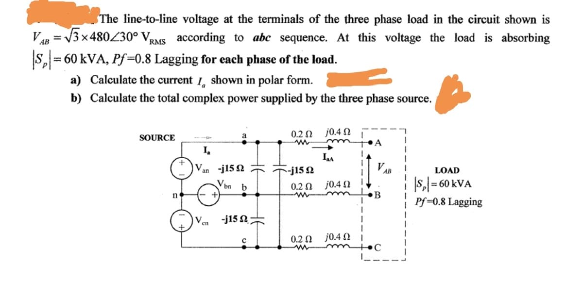 The line-to-line voltage at the terminals of the three phase load in the circuit shown is
VAB
x480430° Vpy
RMS according to abc sequence. At this voltage the load is absorbing
%3D
s, = 60 kVA, Pf=0.8 Lagging for each phase of the load.
%3D
a) Calculate the current I, shown in polar form.
b) Calculate the total complex power supplied by the three phase source.
0.2 N j0.4 N
SOURCE
•A
LA
Van -j15 2
-j15 2
LOAD
AB
|s,
Pf =0.8 Lagging
V.
0.2 Ω
j0.4 2
= 60 kVA
n
B
-j15 2
сп
j0.4 2 I
mtoC
0.2 N
