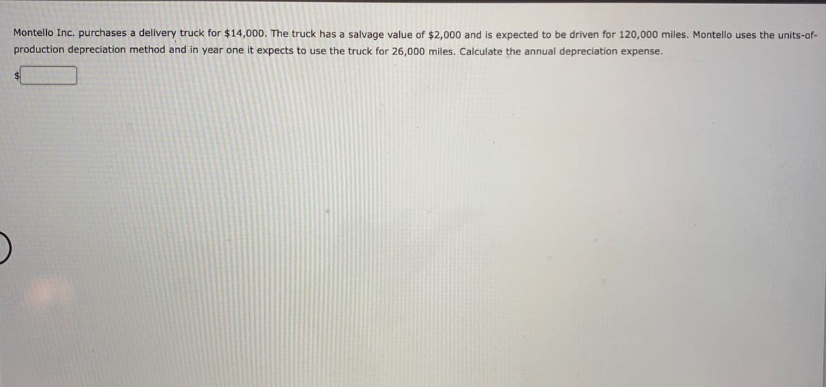 Montello Inc. purchases a delivery truck for $14,000. The truck has a salvage value of $2,000 and is expected to be driven for 120,000 miles. Montello uses the units-of-
production depreciation method and in year one it expects to use the truck for 26,000 miles. Calculate the annual depreciation expense.
