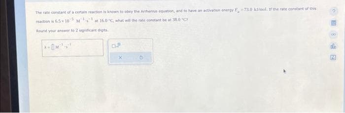 The rate constant of a certain reaction is known to obey the Arrhenius equation, and to have an activation energy E, -73.0 kl/mol. If the rate constant of this
reaction is 6.5*107
-5
M-L
at 16.0 "C, what will the rate constant be at 38.0 "C
Round your answer to 2 significant digits.
k=
OP
X