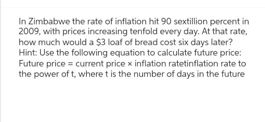 In Zimbabwe the rate of inflation hit 90 sextillion percent in
2009, with prices increasing tenfold every day. At that rate,
how much would a $3 loaf of bread cost six days later?
Hint: Use the following equation to calculate future price:
Future price = current price x inflation ratetinflation rate to
the power of t, where t is the number of days in the future