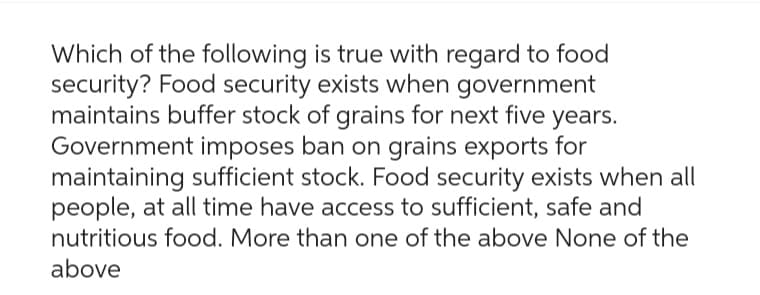 Which of the following is true with regard to food
security? Food security exists when government
maintains buffer stock of grains for next five years.
Government imposes ban on grains exports for
maintaining sufficient stock. Food security exists when all
people, at all time have access to sufficient, safe and
nutritious food. More than one of the above None of the
above