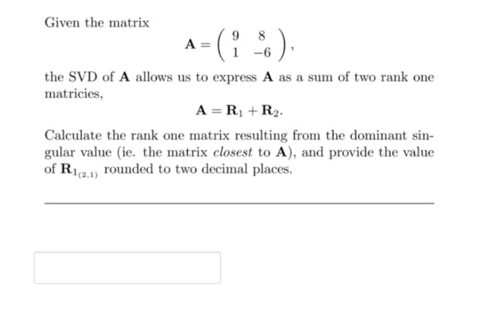 Given the matrix
8
A =
-6
the SVD of A allows us to express A as a sum of two rank one
matricies,
A = R1 + R2.
Calculate the rank one matrix resulting from the dominant sin-
gular value (ie. the matrix closest to A), and provide the value
of R12) rounded to two decimal places.
