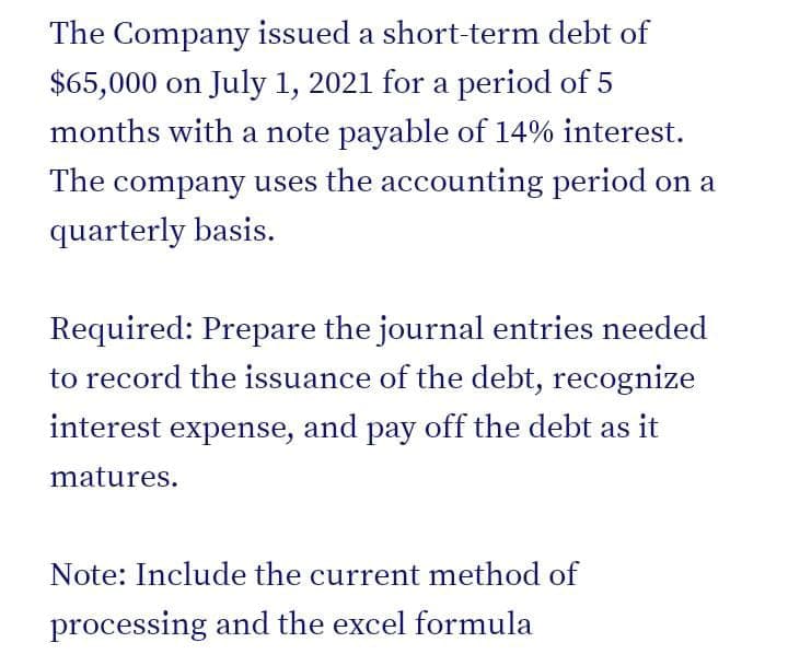 The Company issued a short-term debt of
$65,000 on July 1, 2021 for a period of 5
months with a note payable of 14% interest.
The company uses the accounting period on a
quarterly basis.
Required: Prepare the journal entries needed
to record the issuance of the debt, recognize
interest expense, and pay off the debt as it
matures.
Note: Include the current method of
processing and the excel formula
