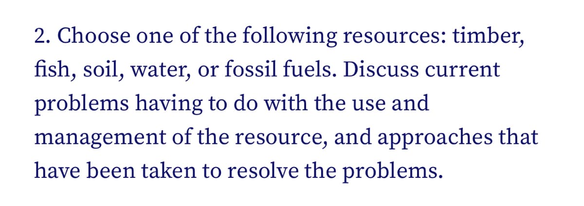 2. Choose one of the following resources: timber,
fish, soil, water, or fossil fuels. Discuss current
problems having to do with the use and
management of the resource, and approaches that
have been taken to resolve the problems.
