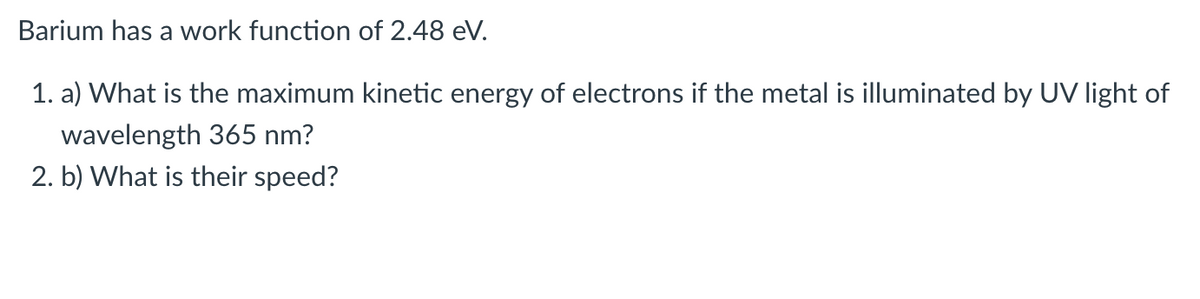 Barium has a work function of 2.48 eV.
1. a) What is the maximum kinetic energy of electrons if the metal is illuminated by UV light of
wavelength 365 nm?
2. b) What is their speed?
