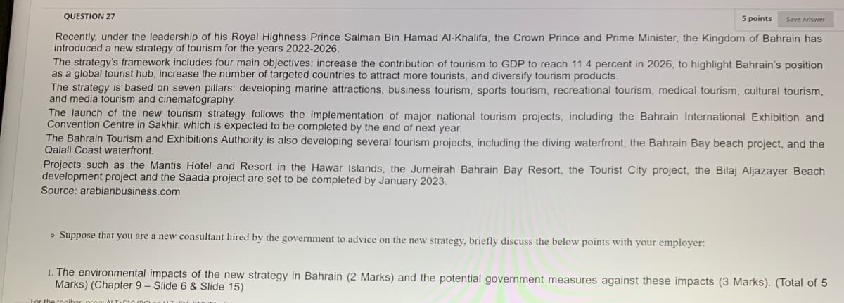 QUESTION 27
5 points
Save Answer
Recently, under the leadership of his Royal Highness Prince Salman Bin Hamad Al-Khalifa, the Crown Prince and Prime Minister, the Kingdom of Bahrain has
introduced a new strategy of tourism for the years 2022-2026.
The strategy's framework includes four main objectives: increase the contribution of tourism to GDP to reach 11.4 percent in 2026, to highlight Bahrain's position
as a global tourist hub, increase the number of targeted countries to attract more tourists, and diversify tourism products.
The strategy is based on seven pillars: developing marine attractions, business tourism, sports tourism, recreational tourism, medical tourism, cultural tourism,
and media tourism and cinematography.
The launch of the new tourism strategy follows the implementation of major national tourism projects, including the Bahrain International Exhibition and
Convention Centre in Sakhir, which is expected to be completed by the end of next year.
The Bahrain Tourism and Exhibitions Authority is also developing several tourism projects, including the diving waterfront, the Bahrain Bay beach project, and the
Qalali Coast waterfront.
Projects such as the Mantis Hotel and Resort in the Hawar Islands, the Jumeirah Bahrain Bay Resort, the Tourist City project, the Bilaj Aljazayer Beach
development project and the Saada project are set to be completed by January 2023.
Source: arabianbusiness.com
o Suppose that you are a new consultant hired by the government to advice on the new strategy, briefly discuss the below points with your employer:
1. The environmental impacts of the new strategy in Bahrain (2 Marks) and the potential government measures against these impacts (3 Marks). (Total of 5
Marks) (Chapter 9 – Slide 6 & Slide 15)

