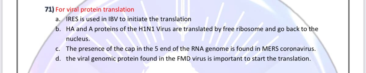 71) For viral protein translation
a. IRES is used in IBV to initiate the translation
b. HA and A proteins of the H1N1 Virus are translated by free ribosome and go back to the
nucleus.
c. The presence of the cap in the 5 end of the RNA genome is found in MERS coronavirus.
d. the viral genomic protein found in the FMD virus is important to start the translation.

