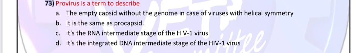 73) Provirus is a term to describe
a. The empty capsid without the genome in case of viruses with helical symmetry
b. It is the same as procapsid.
c. it's the RNA intermediate stage of the HIV-1 virus
d. it's the integrated DNA intermediate stage of the HIV-1 virus
