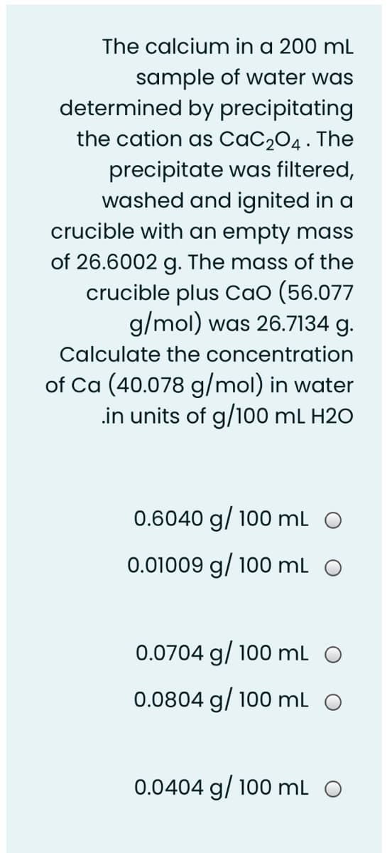 The calcium in a 200 ml
sample of water was
determined by precipitating
the cation as CaC204 . The
precipitate was filtered,
washed and ignited in a
crucible with an empty mass
of 26.6002 g. The mass of the
crucible plus CaO (56.077
g/mol) was 26.7134 g.
Calculate the concentration
of Ca (40.078 g/mol) in water
.in units of g/100 mL H2O
0.6040 g/ 100 mL O
0.01009 g/ 100 mL O
0.0704 g/ 100 mL
0.0804 g/ 100 mL O
0.0404 g/ 100 mL O
