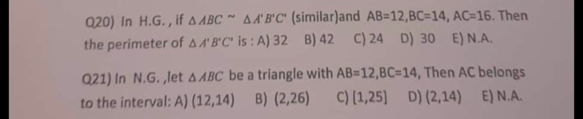 Q20) In H.G., if A ABC AA'B'C' (similar)and AB-12, BC=14, AC=16. Then
the perimeter of AA'B'C' is: A) 32 B) 42 C) 24 D) 30 E) N.A.
Q21) In N.G.,let AABC be a triangle with AB=12,BC=14, Then AC belongs
to the interval: A) (12,14) B) (2,26) C) [1,25] D) (2,14) E) N.A.
