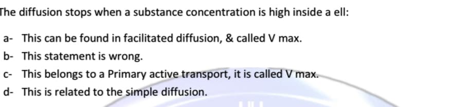 The diffusion stops when a substance concentration is high inside a ell:
a- This can be found in facilitated diffusion, & called V max.
b- This statement is wrong.
c- This belongs to a Primary active transport, it is called V max.
d- This is related to the simple diffusion.
