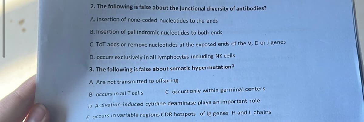 2. The following is false about the junctional diversity of antibodies?
A. insertion of none-coded nucleotides to the ends
B. Insertion of pallindromic nucleotides to both ends
C. TdT adds or remove nucleotides at the exposed ends of the V, D or J genes
D. occurs exclusively in all lymphocytes including NK cells
3. The following is false about somatic hypermutation?
A Are not transmitted to offspring
B occurs in all T cells
C occurs only within germinal centers
D Activation-induced cytidine deaminase plays an important role
E occurs in variable regions CDR hotspots of Ig genes H and L chains