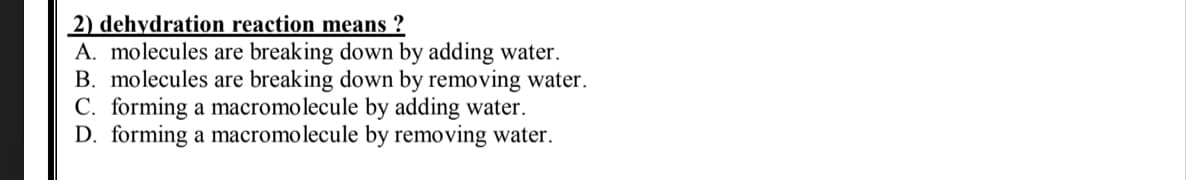 2) dehydration reaction means ?
A. molecules are breaking down by adding water.
B. molecules are breaking down by removing water.
C. forming a macromolecule by adding water.
D. forming a macromolecule by removing water.
