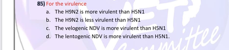 85) For the virulence
a. The H9N2 is more virulent than H5N1
b. The H9N2 is less virulent than H5N1
Hee
c. The velogenic NDV is more virulent than H5N1
d. The lentogenic NDV is more virulent than H5N1.
