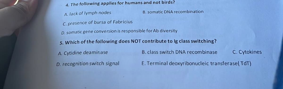 4. The following applies for humans and not birds?
A. lack of lymph nodes
B. somatic DNA recombination
C. presence of bursa of Fabricius
D. somatic gene conversion is responsible for Ab diversity
5. Which of the following does NOT contribute to lg class switching?
A. Cytidine deaminase
B. class switch DNA recombinase
C. Cytokines
D. recognition switch signal
E. Terminal deoxyribonucleic transferase(TdT)