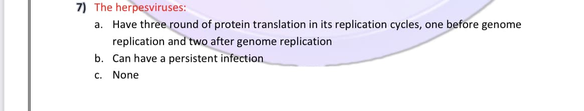 7) The herpesviruses:
a. Have three round of protein translation in its replication cycles, one before genome
replication and two after genome replication
b. Can have a persistent infection
c. None
