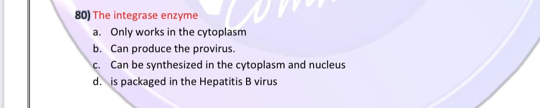 80) The integrase enzyme
a. Only works in the cytoplasm
b. Can produce the provirus.
c. Can be synthesized in the cytoplasm and nucleus
d. is packaged in the Hepatitis B virus
