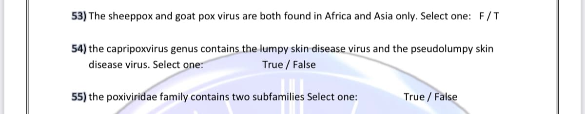 53) The sheeppox and goat pox virus are both found in Africa and Asia only. Select one: F /T
54) the capripoxvirus genus contains the lumpy skin disease virus and the pseudolumpy skin
disease virus. Select one:
True / False
55) the poxiviridae family contains two subfamilies Select one:
True / False
