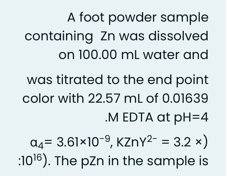 A foot powder sample
containing Zn was dissolved
on 100.00 mL water and
was titrated to the end point
color with 22.57 mL of 0.01639
.M EDTA at pH=4
a4= 3.61×10-9, KZNY²- = 3.2 x)
:1016). The pZn in the sample is
%3D

