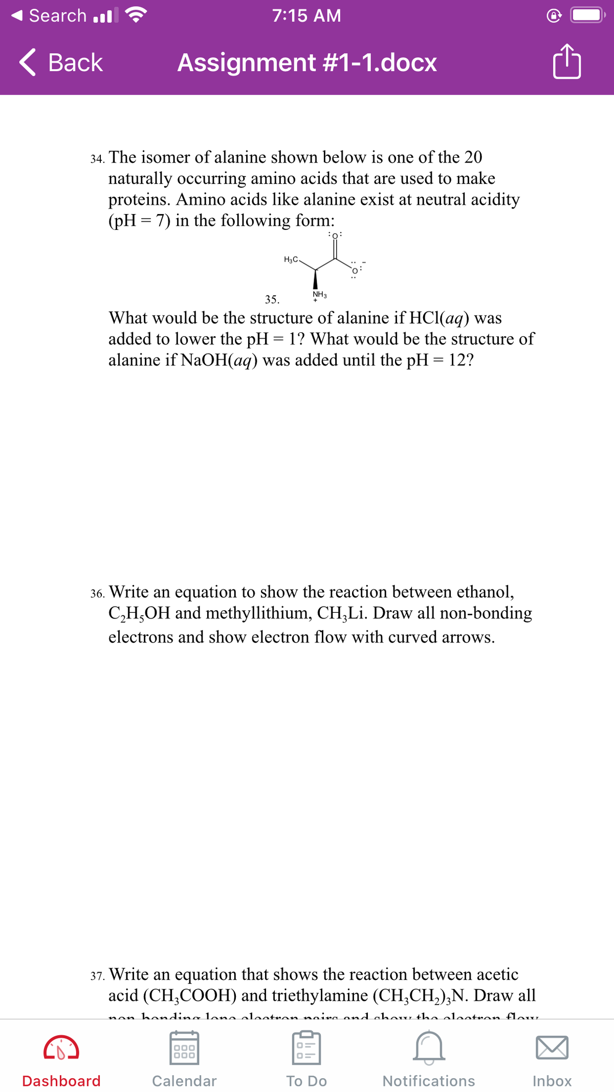 Search .l
7:15 AM
< Вack
Assignment #1-1.docx
34. The isomer of alanine shown below is one of the 20
naturally occurring amino acids that are used to make
proteins. Amino acids like alanine exist at neutral acidity
(pH = 7) in the following form:
:0:
H3C-
NH3
35.
What would be the structure of alanine if HCl(aq) was
added to lower the pH = 1? What would be the structure of
alanine if NaOH(aq) was added until the pH = 12?
36. Write an equation to show the reaction between ethanol,
C,H,OH and methyllithium, CH,Li. Draw all non-bonding
electrons and show electron flow with curved arrows.
37. Write an equation that shows the reaction between acetic
acid (CH,COOH) and triethylamine (CH;CH,),N. Draw all
non hondina lona elaotron naira ond chow the olootron flouu
Dashboard
Calendar
Тo Do
Notifications
Inbox
