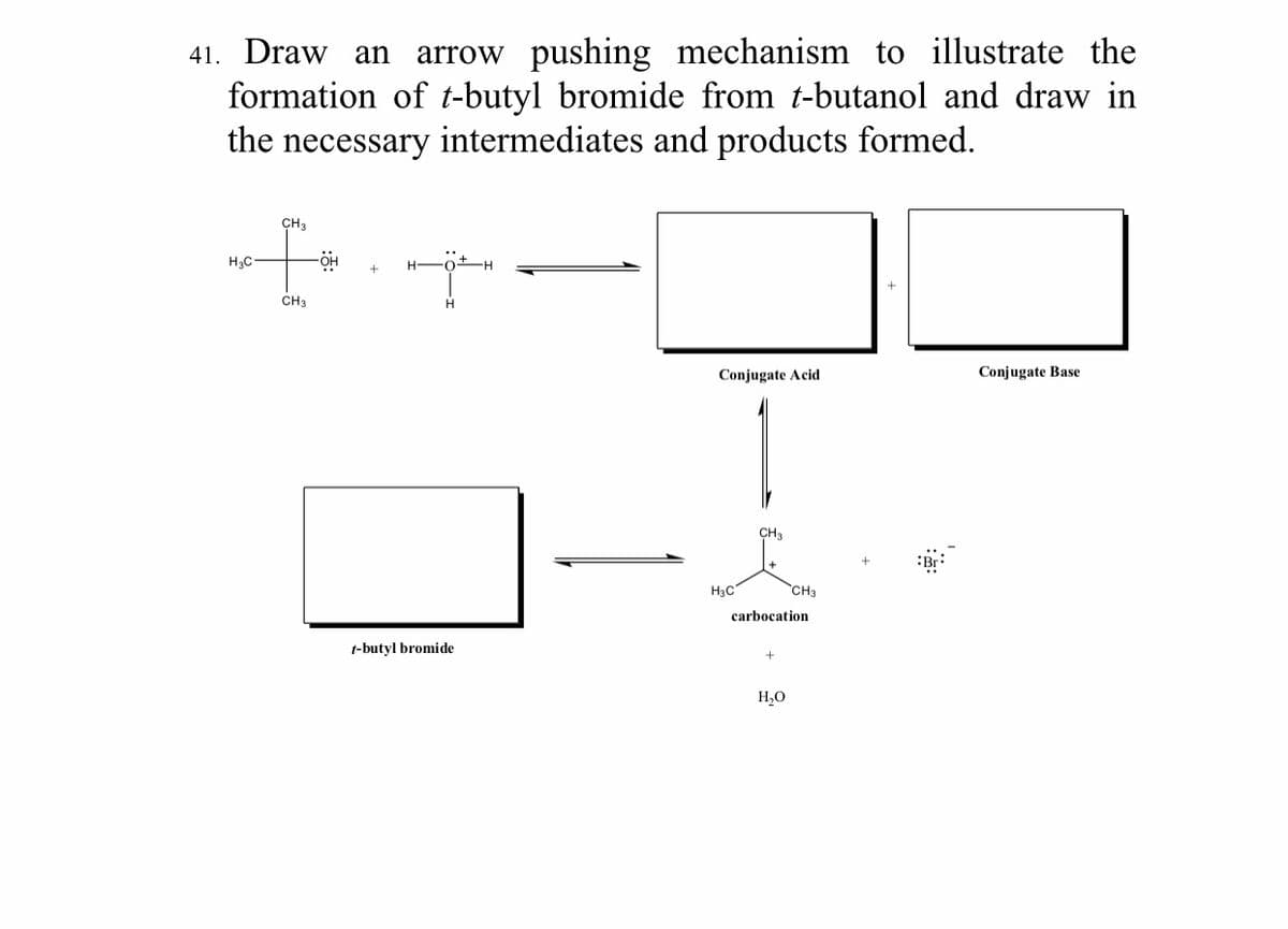 arrow pushing mechanism to illustrate the
formation of t-butyl bromide from t-butanol and draw in
the necessary intermediates and products formed.
41. Draw an
CH3
H3C-
OH
H FotH
CH3
H.
Conjugate Acid
Conjugate Base
CH3
H3C
CH3
carbocation
t-butyl bromide
H,O
