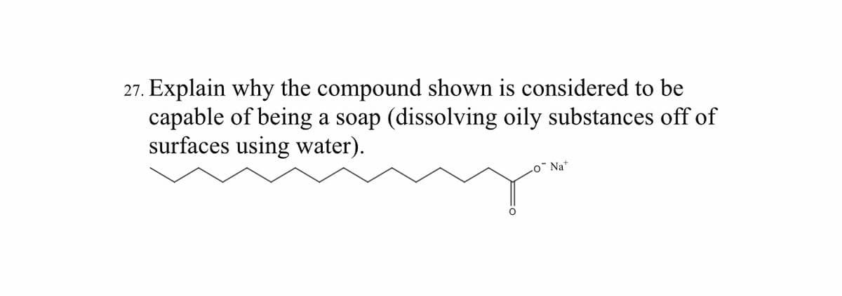 27. Explain why the compound shown is considered to be
capable of being a soap (dissolving oily substances off of
surfaces using water).
o¯ Na+
