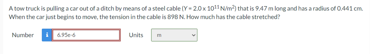 A tow truck is pulling a car out of a ditch by means of a steel cable (Y = 2.0 × 1011 N/m²) that is 9.47 m long and has a radius of 0.441 cm.
When the car just begins to move, the tension in the cable is 898 N. How much has the cable stretched?
Number i 6.95e-6
Units
m