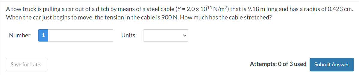 A tow truck is pulling a car out of a ditch by means of a steel cable (Y = 2.0 x 1011 N/m²) that is 9.18 m long and has a radius of 0.423 cm.
When the car just begins to move, the tension in the cable is 900 N. How much has the cable stretched?
Number i
Save for Later
Units
Attempts: 0 of 3 used Submit Answer
