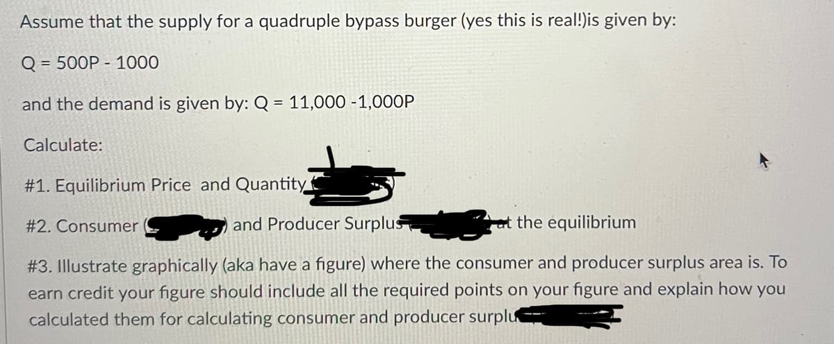Assume that the supply for a quadruple bypass burger (yes this is real!)is given by:
Q = 500P-1000
and the demand is given by: Q = 11,000 -1,000P
Calculate:
#1. Equilibrium Price and Quantity
and Producer Surplus
the equilibrium
#3. Illustrate graphically (aka have a figure) where the consumer and producer surplus area is. To
earn credit your figure should include all the required points on your figure and explain how you
calculated them for calculating consumer and producer surplu
#2. Consumer